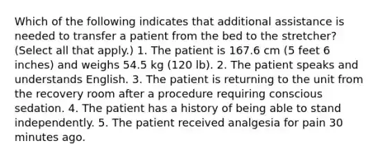 Which of the following indicates that additional assistance is needed to transfer a patient from the bed to the stretcher? (Select all that apply.) 1. The patient is 167.6 cm (5 feet 6 inches) and weighs 54.5 kg (120 lb). 2. The patient speaks and understands English. 3. The patient is returning to the unit from the recovery room after a procedure requiring conscious sedation. 4. The patient has a history of being able to stand independently. 5. The patient received analgesia for pain 30 minutes ago.