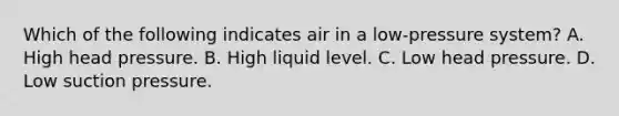 Which of the following indicates air in a low-pressure system? A. High head pressure. B. High liquid level. C. Low head pressure. D. Low suction pressure.