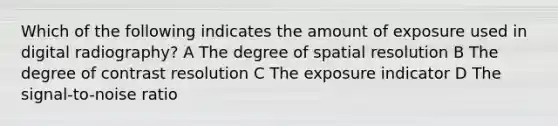 Which of the following indicates the amount of exposure used in digital radiography? A The degree of spatial resolution B The degree of contrast resolution C The exposure indicator D The signal-to-noise ratio