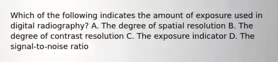 Which of the following indicates the amount of exposure used in digital radiography? A. The degree of spatial resolution B. The degree of contrast resolution C. The exposure indicator D. The signal-to-noise ratio