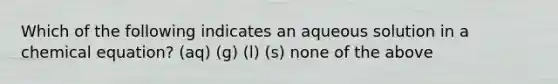 Which of the following indicates an aqueous solution in a chemical equation? (aq) (g) (l) (s) none of the above