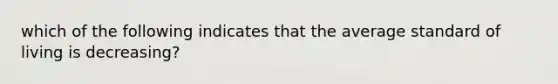 which of the following indicates that the average standard of living is decreasing?