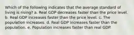 Which of the following indicates that the average standard of living is rising? a. Real GDP decreases faster than the price level. b. Real GDP increases faster than the price level. c. The population increases. d. Real GDP increases faster than the population. e. Population increases faster than real GDP.