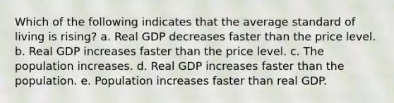 Which of the following indicates that the average standard of living is rising? a. Real GDP decreases faster than the price level. b. Real GDP increases faster than the price level. c. The population increases. d. Real GDP increases faster than the population. e. Population increases faster than real GDP.