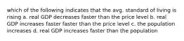 which of the following indicates that the avg. standard of living is rising a. real GDP decreases faster than the price level b. real GDP increases faster faster than the price level c. the population increases d. real GDP increases faster than the population