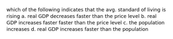 which of the following indicates that the avg. standard of living is rising a. real GDP decreases faster than the price level b. real GDP increases faster faster than the price level c. the population increases d. real GDP increases faster than the population