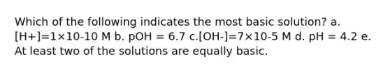 Which of the following indicates the most basic solution? a.[H+]=1×10-10 M b. pOH = 6.7 c.[OH-]=7×10-5 M d. pH = 4.2 e. At least two of the solutions are equally basic.