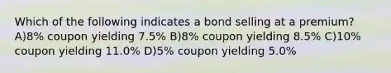 Which of the following indicates a bond selling at a premium? A)8% coupon yielding 7.5% B)8% coupon yielding 8.5% C)10% coupon yielding 11.0% D)5% coupon yielding 5.0%