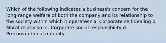 Which of the following indicates a business's concern for the long-range welfare of both the company and its relationship to the society within which it operates? a. Corporate self-dealing b. Moral relativism c. Corporate social responsibility d. Preconventional morality