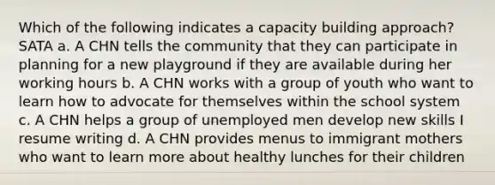 Which of the following indicates a capacity building approach? SATA a. A CHN tells the community that they can participate in planning for a new playground if they are available during her working hours b. A CHN works with a group of youth who want to learn how to advocate for themselves within the school system c. A CHN helps a group of unemployed men develop new skills I resume writing d. A CHN provides menus to immigrant mothers who want to learn more about healthy lunches for their children