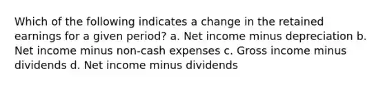 Which of the following indicates a change in the retained earnings for a given period? a. Net income minus depreciation b. Net income minus non-cash expenses c. Gross income minus dividends d. Net income minus dividends