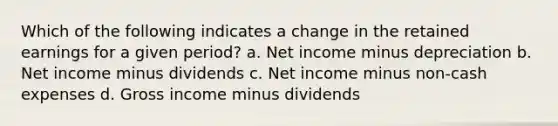 Which of the following indicates a change in the retained earnings for a given period? a. Net income minus depreciation b. Net income minus dividends c. Net income minus non-cash expenses d. Gross income minus dividends