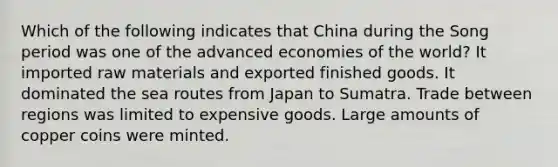 Which of the following indicates that China during the Song period was one of the advanced economies of the world? It imported raw materials and exported finished goods. It dominated the sea routes from Japan to Sumatra. Trade between regions was limited to expensive goods. Large amounts of copper coins were minted.