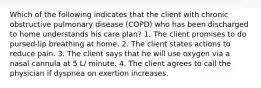 Which of the following indicates that the client with chronic obstructive pulmonary disease (COPD) who has been discharged to home understands his care plan? 1. The client promises to do pursed-lip breathing at home. 2. The client states actions to reduce pain. 3. The client says that he will use oxygen via a nasal cannula at 5 L/ minute. 4. The client agrees to call the physician if dyspnea on exertion increases.