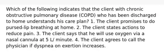 Which of the following indicates that the client with chronic obstructive pulmonary disease (COPD) who has been discharged to home understands his care plan? 1. The client promises to do pursed-lip breathing at home. 2. The client states actions to reduce pain. 3. The client says that he will use oxygen via a nasal cannula at 5 L/ minute. 4. The client agrees to call the physician if dyspnea on exertion increases.