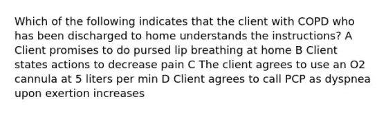 Which of the following indicates that the client with COPD who has been discharged to home understands the instructions? A Client promises to do pursed lip breathing at home B Client states actions to decrease pain C The client agrees to use an O2 cannula at 5 liters per min D Client agrees to call PCP as dyspnea upon exertion increases