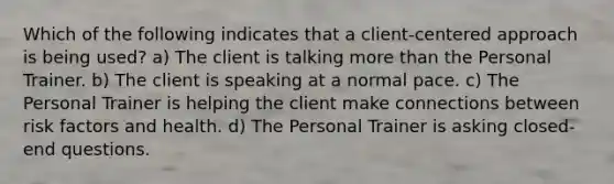 Which of the following indicates that a client-centered approach is being used? a) The client is talking more than the Personal Trainer. b) The client is speaking at a normal pace. c) The Personal Trainer is helping the client make connections between risk factors and health. d) The Personal Trainer is asking closed-end questions.