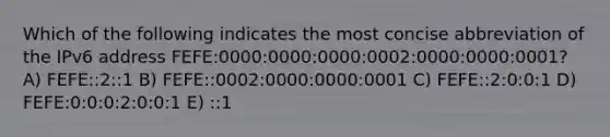 Which of the following indicates the most concise abbreviation of the IPv6 address FEFE:0000:0000:0000:0002:0000:0000:0001? A) FEFE::2::1 B) FEFE::0002:0000:0000:0001 C) FEFE::2:0:0:1 D) FEFE:0:0:0:2:0:0:1 E) ::1