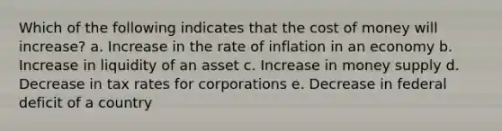 Which of the following indicates that the cost of money will increase? a. Increase in the rate of inflation in an economy b. Increase in liquidity of an asset c. Increase in money supply d. Decrease in tax rates for corporations e. Decrease in federal deficit of a country