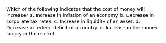 Which of the following indicates that the cost of money will increase?​ a. ​Increase in inflation of an economy. b. ​Decrease in corporate tax rates. c. ​Increase in liquidity of an asset. d. ​Decrease in federal deficit of a country. e. Increase in the money supply in the market.