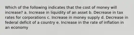 Which of the following indicates that the cost of money will increase? a. Increase in liquidity of an asset b. Decrease in tax rates for corporations c. Increase in money supply d. Decrease in federal deficit of a country e. Increase in the rate of inflation in an economy