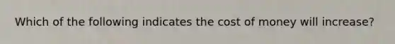 Which of the following indicates the cost of money will increase?