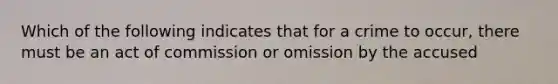 Which of the following indicates that for a crime to occur, there must be an act of commission or omission by the accused