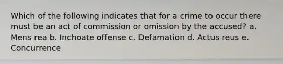 Which of the following indicates that for a crime to occur there must be an act of commission or omission by the accused? a. Mens rea b. Inchoate offense c. Defamation d. Actus reus e. Concurrence