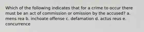 Which of the following indicates that for a crime to occur there must be an act of commission or omission by the accused? a. mens rea b. inchoate offense c. defamation d. actus reus e. concurrence