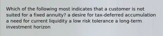 Which of the following most indicates that a customer is not suited for a fixed annuity? a desire for tax-deferred accumulation a need for current liquidity a low risk tolerance a long-term investment horizon