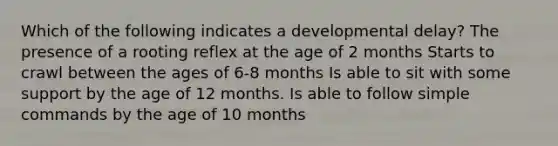 Which of the following indicates a developmental delay? The presence of a rooting reflex at the age of 2 months Starts to crawl between the ages of 6-8 months Is able to sit with some support by the age of 12 months. Is able to follow simple commands by the age of 10 months