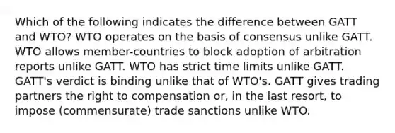 Which of the following indicates the difference between GATT and WTO? WTO operates on the basis of consensus unlike GATT. WTO allows member-countries to block adoption of arbitration reports unlike GATT. WTO has strict time limits unlike GATT. GATT's verdict is binding unlike that of WTO's. GATT gives trading partners the right to compensation or, in the last resort, to impose (commensurate) trade sanctions unlike WTO.