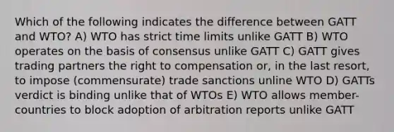 Which of the following indicates the difference between GATT and WTO? A) WTO has strict time limits unlike GATT B) WTO operates on the basis of consensus unlike GATT C) GATT gives trading partners the right to compensation or, in the last resort, to impose (commensurate) trade sanctions unline WTO D) GATTs verdict is binding unlike that of WTOs E) WTO allows member-countries to block adoption of arbitration reports unlike GATT