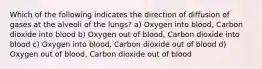 Which of the following indicates the direction of diffusion of gases at the alveoli of the lungs? a) Oxygen into blood, Carbon dioxide into blood b) Oxygen out of blood, Carbon dioxide into blood c) Oxygen into blood, Carbon dioxide out of blood d) Oxygen out of blood, Carbon dioxide out of blood