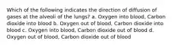 Which of the following indicates the direction of diffusion of gases at the alveoli of the lungs? a. Oxygen into blood, Carbon dioxide into blood b. Oxygen out of blood, Carbon dioxide into blood c. Oxygen into blood, Carbon dioxide out of blood d. Oxygen out of blood, Carbon dioxide out of blood