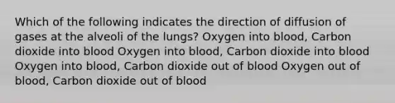 Which of the following indicates the direction of diffusion of gases at the alveoli of the lungs? Oxygen into blood, Carbon dioxide into blood Oxygen into blood, Carbon dioxide into blood Oxygen into blood, Carbon dioxide out of blood Oxygen out of blood, Carbon dioxide out of blood