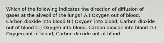 Which of the following indicates the direction of diffusion of gases at the alveoli of the lungs? A.) Oxygen out of blood, Carbon dioxide into blood B.) Oxygen into blood, Carbon dioxide out of blood C.) Oxygen into blood, Carbon dioxide into blood D.) Oxygen out of blood, Carbon dioxide out of blood