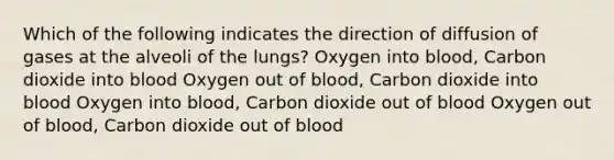 Which of the following indicates the direction of diffusion of gases at the alveoli of the lungs? Oxygen into blood, Carbon dioxide into blood Oxygen out of blood, Carbon dioxide into blood Oxygen into blood, Carbon dioxide out of blood Oxygen out of blood, Carbon dioxide out of blood