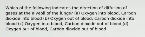 Which of the following indicates the direction of diffusion of gases at the alveoli of the lungs? (a) Oxygen into blood, Carbon dioxide into blood (b) Oxygen out of blood, Carbon dioxide into blood (c) Oxygen into blood, Carbon dioxide out of blood (d) Oxygen out of blood, Carbon dioxide out of blood