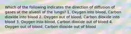 Which of the following indicates the direction of diffusion of gases at the alveoli of the lungs? 1. Oxygen into blood, Carbon dioxide into blood 2. Oxygen out of blood, Carbon dioxide into blood 3. Oxygen into blood, Carbon dioxide out of blood 4. Oxygen out of blood, Carbon dioxide out of blood