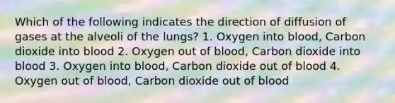 Which of the following indicates the direction of diffusion of gases at the alveoli of the lungs? 1. Oxygen into blood, Carbon dioxide into blood 2. Oxygen out of blood, Carbon dioxide into blood 3. Oxygen into blood, Carbon dioxide out of blood 4. Oxygen out of blood, Carbon dioxide out of blood