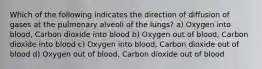 Which of the following indicates the direction of diffusion of gases at the pulmonary alveoli of the lungs? a) Oxygen into blood, Carbon dioxide into blood b) Oxygen out of blood, Carbon dioxide into blood c) Oxygen into blood, Carbon dioxide out of blood d) Oxygen out of blood, Carbon dioxide out of blood