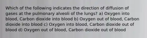 Which of the following indicates the direction of diffusion of gases at the pulmonary alveoli of the lungs? a) Oxygen into blood, Carbon dioxide into blood b) Oxygen out of blood, Carbon dioxide into blood c) Oxygen into blood, Carbon dioxide out of blood d) Oxygen out of blood, Carbon dioxide out of blood