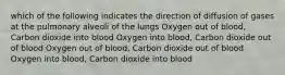 which of the following indicates the direction of diffusion of gases at the pulmonary alveoli of the lungs Oxygen out of blood, Carbon dioxide into blood Oxygen into blood, Carbon dioxide out of blood Oxygen out of blood, Carbon dioxide out of blood Oxygen into blood, Carbon dioxide into blood