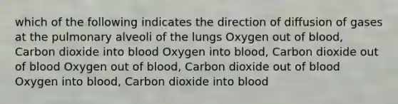 which of the following indicates the direction of diffusion of gases at the pulmonary alveoli of the lungs Oxygen out of blood, Carbon dioxide into blood Oxygen into blood, Carbon dioxide out of blood Oxygen out of blood, Carbon dioxide out of blood Oxygen into blood, Carbon dioxide into blood