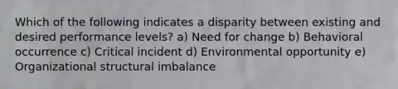 Which of the following indicates a disparity between existing and desired performance levels? a) Need for change b) Behavioral occurrence c) Critical incident d) Environmental opportunity e) Organizational structural imbalance