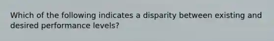 Which of the following indicates a disparity between existing and desired performance levels?