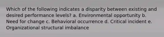 Which of the following indicates a disparity between existing and desired performance levels? a. Environmental opportunity b. Need for change c. Behavioral occurrence d. Critical incident e. Organizational structural imbalance