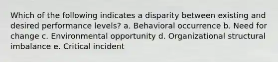 Which of the following indicates a disparity between existing and desired performance levels? a. Behavioral occurrence b. Need for change c. Environmental opportunity d. Organizational structural imbalance e. Critical incident