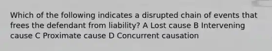 Which of the following indicates a disrupted chain of events that frees the defendant from liability? A Lost cause B Intervening cause C Proximate cause D Concurrent causation